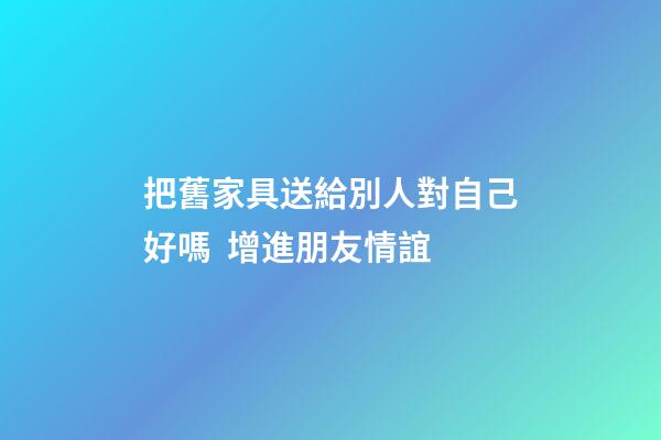 把舊家具送給別人對自己好嗎  增進朋友情誼